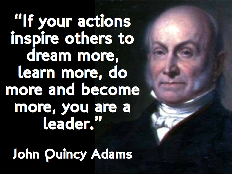 If your actions inspire others to dream more, learn more, do more and become more, you are a leader. – John Quincy Adams